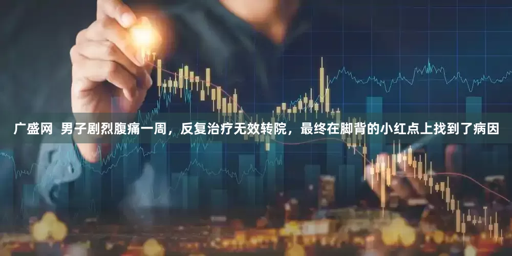 广盛网  男子剧烈腹痛一周，反复治疗无效转院，最终在脚背的小红点上找到了病因
