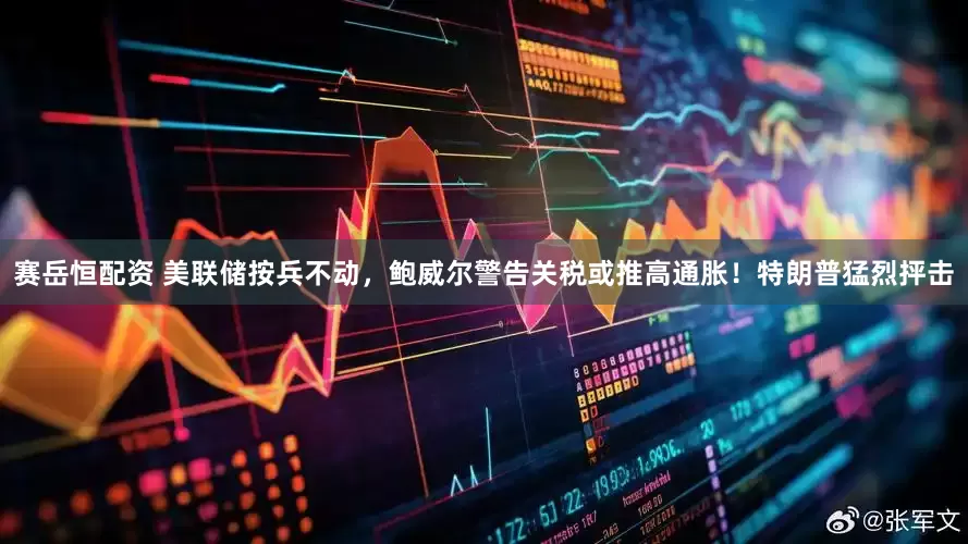 赛岳恒配资 美联储按兵不动，鲍威尔警告关税或推高通胀！特朗普猛烈抨击