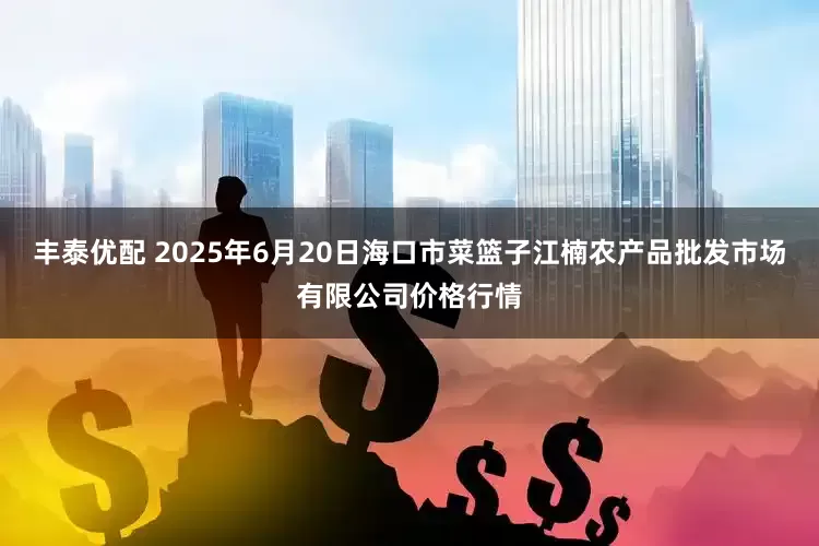 丰泰优配 2025年6月20日海口市菜篮子江楠农产品批发市场有限公司价格行情
