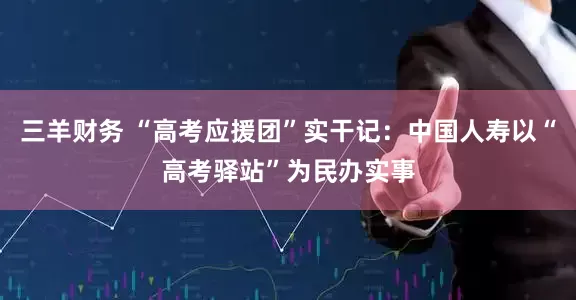 三羊财务 “高考应援团”实干记：中国人寿以“高考驿站”为民办实事