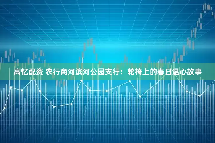 高忆配资 农行商河滨河公园支行：轮椅上的春日温心故事