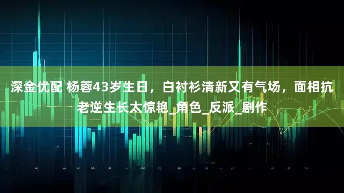 深金优配 杨蓉43岁生日，白衬衫清新又有气场，面相抗老逆生长太惊艳_角色_反派_剧作