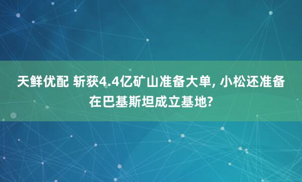 天鲜优配 斩获4.4亿矿山准备大单, 小松还准备在巴基斯坦成立基地?