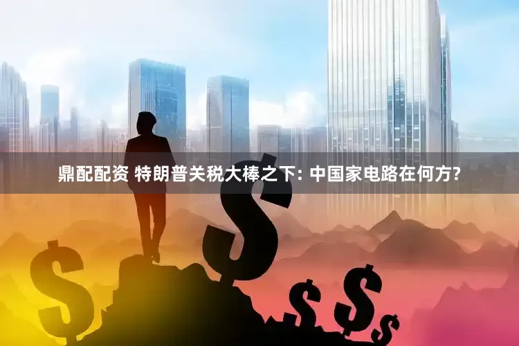 鼎配配资 特朗普关税大棒之下: 中国家电路在何方?