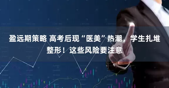 盈远期策略 高考后现“医美”热潮，学生扎堆整形！这些风险要注意