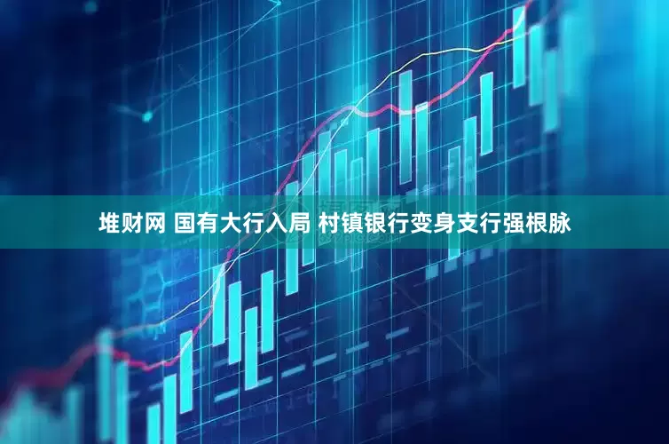 堆财网 国有大行入局 村镇银行变身支行强根脉