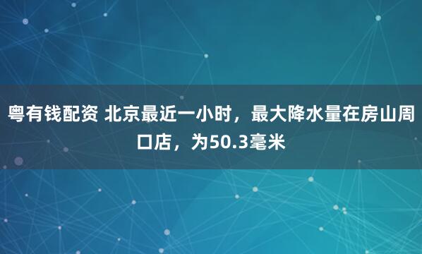 粤有钱配资 北京最近一小时，最大降水量在房山周口店，为50.3毫米