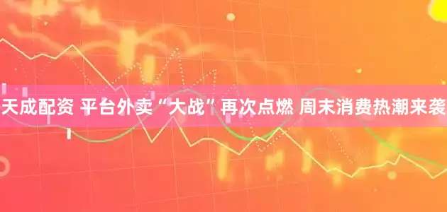 天成配资 平台外卖“大战”再次点燃 周末消费热潮来袭