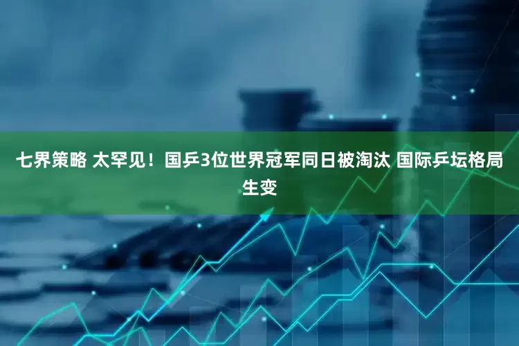 七界策略 太罕见！国乒3位世界冠军同日被淘汰 国际乒坛格局生变