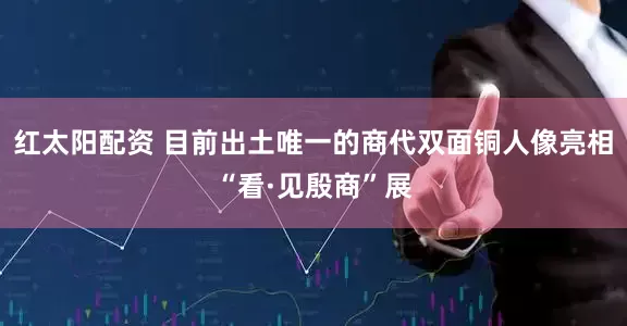 红太阳配资 目前出土唯一的商代双面铜人像亮相“看·见殷商”展