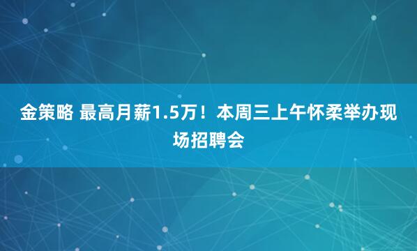 金策略 最高月薪1.5万！本周三上午怀柔举办现场招聘会
