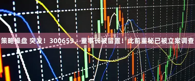 策略操盘 突发！300659，董事长被留置！此前董秘已被立案调查