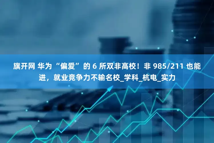 旗开网 华为 “偏爱” 的 6 所双非高校！非 985/211 也能进，就业竞争力不输名校_学科_杭电_实力