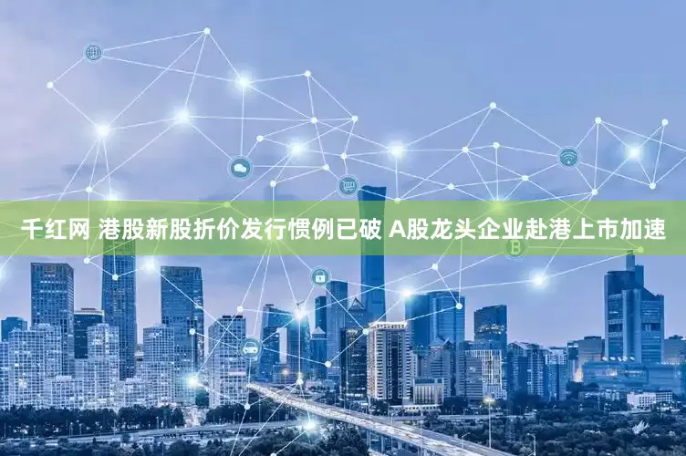 千红网 港股新股折价发行惯例已破 A股龙头企业赴港上市加速