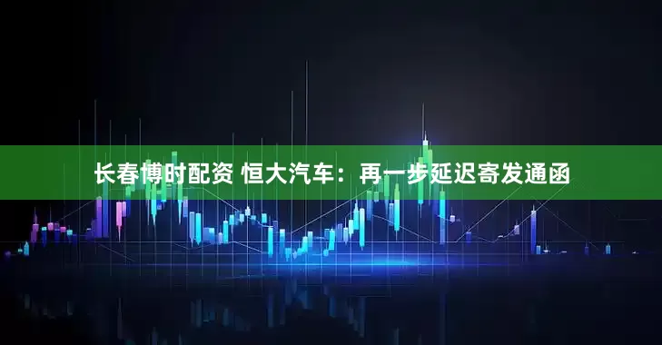 长春博时配资 恒大汽车：再一步延迟寄发通函