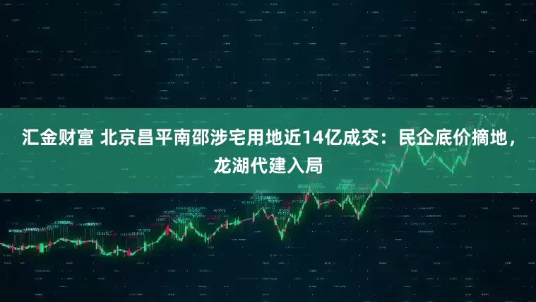 汇金财富 北京昌平南邵涉宅用地近14亿成交：民企底价摘地，龙湖代建入局
