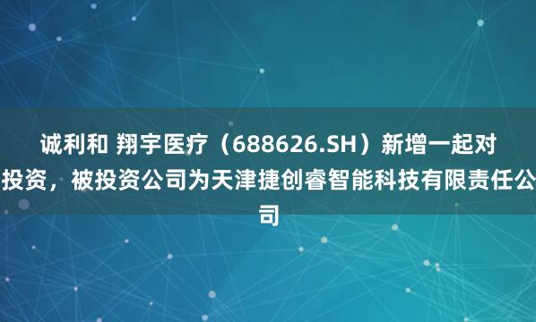 诚利和 翔宇医疗（688626.SH）新增一起对外投资，被投资公司为天津捷创睿智能科技有限责任公司