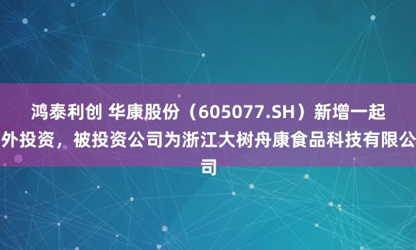 鸿泰利创 华康股份（605077.SH）新增一起对外投资，被投资公司为浙江大树舟康食品科技有限公司