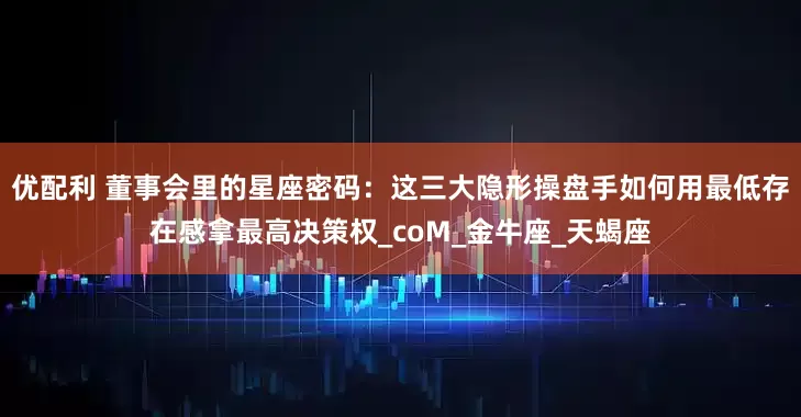 优配利 董事会里的星座密码：这三大隐形操盘手如何用最低存在感拿最高决策权_coM_金牛座_天蝎座